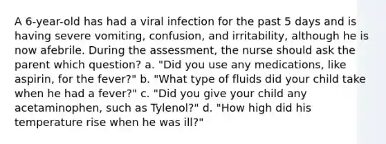 A 6-year-old has had a viral infection for the past 5 days and is having severe vomiting, confusion, and irritability, although he is now afebrile. During the assessment, the nurse should ask the parent which question? a. "Did you use any medications, like aspirin, for the fever?" b. "What type of fluids did your child take when he had a fever?" c. "Did you give your child any acetaminophen, such as Tylenol?" d. "How high did his temperature rise when he was ill?"