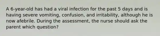 A 6-year-old has had a viral infection for the past 5 days and is having severe vomiting, confusion, and irritability, although he is now afebrile. During the assessment, the nurse should ask the parent which question?