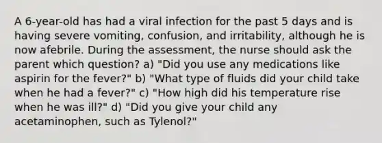 A 6-year-old has had a viral infection for the past 5 days and is having severe vomiting, confusion, and irritability, although he is now afebrile. During the assessment, the nurse should ask the parent which question? a) "Did you use any medications like aspirin for the fever?" b) "What type of fluids did your child take when he had a fever?" c) "How high did his temperature rise when he was ill?" d) "Did you give your child any acetaminophen, such as Tylenol?"