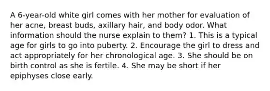 A 6-year-old white girl comes with her mother for evaluation of her acne, breast buds, axillary hair, and body odor. What information should the nurse explain to them? 1. This is a typical age for girls to go into puberty. 2. Encourage the girl to dress and act appropriately for her chronological age. 3. She should be on birth control as she is fertile. 4. She may be short if her epiphyses close early.