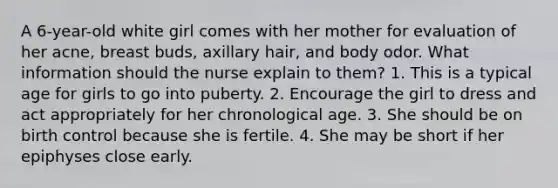 A 6-year-old white girl comes with her mother for evaluation of her acne, breast buds, axillary hair, and body odor. What information should the nurse explain to them? 1. This is a typical age for girls to go into puberty. 2. Encourage the girl to dress and act appropriately for her chronological age. 3. She should be on birth control because she is fertile. 4. She may be short if her epiphyses close early.