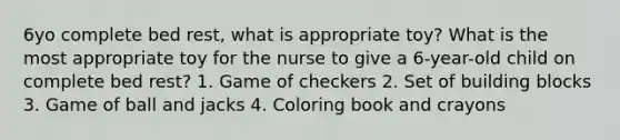 6yo complete bed rest, what is appropriate toy? What is the most appropriate toy for the nurse to give a 6-year-old child on complete bed rest? 1. Game of checkers 2. Set of building blocks 3. Game of ball and jacks 4. Coloring book and crayons