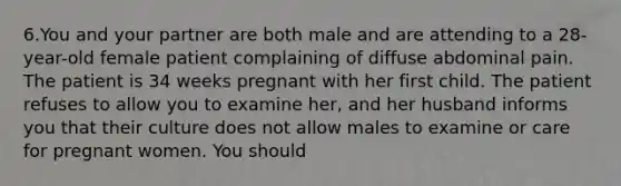 6.You and your partner are both male and are attending to a 28-year-old female patient complaining of diffuse abdominal pain. The patient is 34 weeks pregnant with her first child. The patient refuses to allow you to examine her, and her husband informs you that their culture does not allow males to examine or care for pregnant women. You should