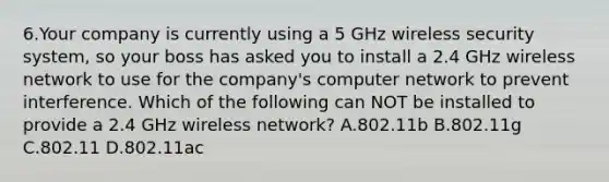 6.Your company is currently using a 5 GHz wireless security system, so your boss has asked you to install a 2.4 GHz wireless network to use for the company's computer network to prevent interference. Which of the following can NOT be installed to provide a 2.4 GHz wireless network? A.802.11b B.802.11g C.802.11 D.802.11ac