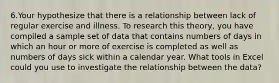 6.Your hypothesize that there is a relationship between lack of regular exercise and illness. To research this theory, you have compiled a sample set of data that contains numbers of days in which an hour or more of exercise is completed as well as numbers of days sick within a calendar year. What tools in Excel could you use to investigate the relationship between the data?