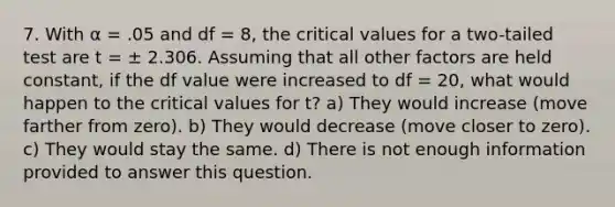 7. With α = .05 and df = 8, the critical values for a two-tailed test are t = ± 2.306. Assuming that all other factors are held constant, if the df value were increased to df = 20, what would happen to the critical values for t? a) They would increase (move farther from zero). b) They would decrease (move closer to zero). c) They would stay the same. d) There is not enough information provided to answer this question.