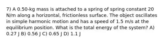 7) A 0.50-kg mass is attached to a spring of spring constant 20 N/m along a horizontal, frictionless surface. The object oscillates in simple harmonic motion and has a speed of 1.5 m/s at the equilibrium position. What is the total energy of the system? A) 0.27 J B) 0.56 J C) 0.65 J D) 1.1 J