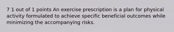 7 1 out of 1 points An exercise prescription is a plan for physical activity formulated to achieve specific beneficial outcomes while minimizing the accompanying risks.