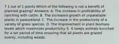 7 1 out of 1 points Which of the following is not a benefit of planned grazing? Answers: A. The increase in profitability of ranching with cattle. B. The increased growth of unpalatable plants in pastureland. C. The increase in the productivity of a variety of grass species. D. The improvement in plant biomass levels which maximizes productivity. E. It keeps animals bunched for a set period of time ensuring that all plants are grazed evenly, including weeds.