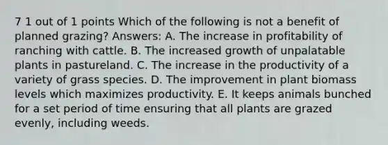 7 1 out of 1 points Which of the following is not a benefit of planned grazing? Answers: A. The increase in profitability of ranching with cattle. B. The increased growth of unpalatable plants in pastureland. C. The increase in the productivity of a variety of grass species. D. The improvement in plant biomass levels which maximizes productivity. E. It keeps animals bunched for a set period of time ensuring that all plants are grazed evenly, including weeds.