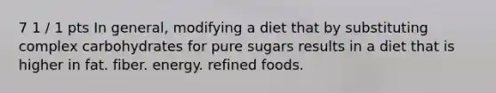 7 1 / 1 pts In general, modifying a diet that by substituting complex carbohydrates for pure sugars results in a diet that is higher in fat. fiber. energy. refined foods.