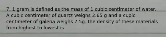 7. 1 gram is defined as the mass of 1 cubic centimeter of water. A cubic centimeter of quartz weighs 2.65 g and a cubic centimeter of galena weighs 7.5g. the density of these materials from highest to lowest is