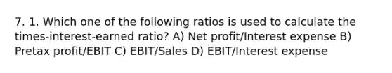 7. 1. Which one of the following ratios is used to calculate the times-interest-earned ratio? A) Net profit/Interest expense B) Pretax profit/EBIT C) EBIT/Sales D) EBIT/Interest expense