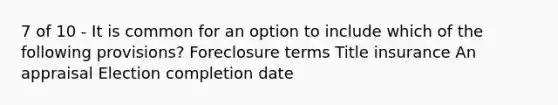 7 of 10 - It is common for an option to include which of the following provisions? Foreclosure terms Title insurance An appraisal Election completion date