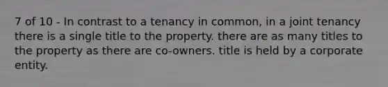 7 of 10 - In contrast to a tenancy in common, in a joint tenancy there is a single title to the property. there are as many titles to the property as there are co-owners. title is held by a corporate entity.