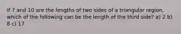 If 7 and 10 are the lengths of two sides of a triangular region, which of the following can be the length of the third side? a) 2 b) 8 c) 17