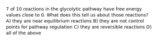 7 of 10 reactions in the glycolytic pathway have free energy values close to 0. What does this tell us about those reactions? A) they are near equilibrium reactions B) they are not control points for pathway regulation C) they are reversible reactions D) all of the above