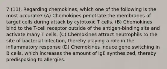 7 (11). Regarding chemokines, which one of the following is the most accurate? (A) Chemokines penetrate the membranes of target cells during attack by cytotoxic T cells. (B) Chemokines bind to the T-cell receptor outside of the antigen-binding site and activate many T cells. (C) Chemokines attract neutrophils to the site of bacterial infection, thereby playing a role in the inflammatory response (D) Chemokines induce gene switching in B cells, which increases the amount of IgE synthesized, thereby predisposing to allergies.