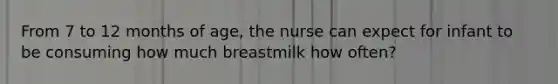 From 7 to 12 months of age, the nurse can expect for infant to be consuming how much breastmilk how often?