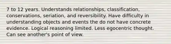 7 to 12 years. Understands relationships, classification, conservations, seriation, and reversibility. Have difficulty in understanding objects and events the do not have concrete evidence. Logical reasoning limited. Less egocentric thought. Can see another's point of view.