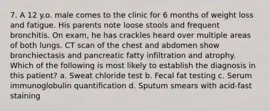 7. A 12 y.o. male comes to the clinic for 6 months of weight loss and fatigue. His parents note loose stools and frequent bronchitis. On exam, he has crackles heard over multiple areas of both lungs. CT scan of the chest and abdomen show bronchiectasis and pancreatic fatty infiltration and atrophy. Which of the following is most likely to establish the diagnosis in this patient? a. Sweat chloride test b. Fecal fat testing c. Serum immunoglobulin quantification d. Sputum smears with acid-fast staining