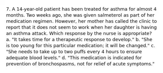 7. A 14-year-old patient has been treated for asthma for almost 4 months. Two weeks ago, she was given salmeterol as part of her medication regimen. However, her mother has called the clinic to report that it does not seem to work when her daughter is having an asthma attack. Which response by the nurse is appropriate? a. "It takes time for a therapeutic response to develop." b. "She is too young for this particular medication; it will be changed." c. "She needs to take up to two puffs every 4 hours to ensure adequate blood levels." d. "This medication is indicated for prevention of bronchospasms, not for relief of acute symptoms."