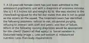 7. A 15-year-old female client has just been admitted to the adolescent psychiatric unit with a diagnosis of anorexia nervosa. She is 5 ft 5 inches tall and weighs 82 lb. She was elected to the cheerleading squad for the fall but states that she is not as good as the others on the squad. The treatment team has identified the following problems: refusal to eat, occasional purging, refusing to interact with staff and peers, and fear of failure. Which of the following nursing diagnoses would be appropriate for this client? (Select all that apply.) a. Social isolation b. Disturbed body image c. Low self-esteem d. Imbalanced nutrition: Less than body requirements