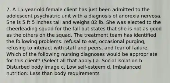 7. A 15-year-old female client has just been admitted to the adolescent psychiatric unit with a diagnosis of anorexia nervosa. She is 5 ft 5 inches tall and weighs 82 lb. She was elected to the cheerleading squad for the fall but states that she is not as good as the others on the squad. The treatment team has identified the following problems: refusal to eat, occasional purging, refusing to interact with staff and peers, and fear of failure. Which of the following nursing diagnoses would be appropriate for this client? (Select all that apply.) a. Social isolation b. Disturbed body image c. Low self-esteem d. Imbalanced nutrition: Less than body requirements