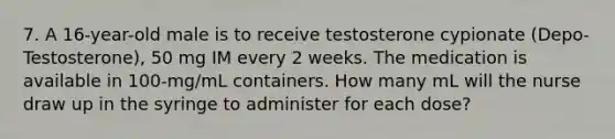 7. A 16-year-old male is to receive testosterone cypionate (Depo-Testosterone), 50 mg IM every 2 weeks. The medication is available in 100-mg/mL containers. How many mL will the nurse draw up in the syringe to administer for each dose?