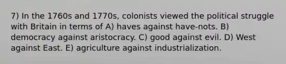 7) In the 1760s and 1770s, colonists viewed the political struggle with Britain in terms of A) haves against have-nots. B) democracy against aristocracy. C) good against evil. D) West against East. E) agriculture against industrialization.