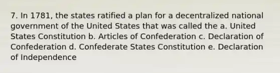 7. In 1781, the states ratified a plan for a decentralized national government of the United States that was called the a. United States Constitution b. Articles of Confederation c. Declaration of Confederation d. Confederate States Constitution e. Declaration of Independence