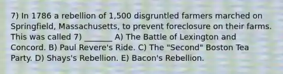 7) In 1786 a rebellion of 1,500 disgruntled farmers marched on Springfield, Massachusetts, to prevent foreclosure on their farms. This was called 7) _______ A) The Battle of Lexington and Concord. B) Paul Revere's Ride. C) The "Second" Boston Tea Party. D) Shays's Rebellion. E) Bacon's Rebellion.