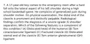 7. A 17-year-old boy comes to the emergency room after a hard fall onto the lateral aspect of his left shoulder during a high school basketball game. He complains of generalized pain during shoulder motion. On physical examination, the distal end of the clavicle is prominent and distinctly palpable. Radiological findings confirm the diagnosis of a severe (grade 3) shoulder separation. Which of the following features is a component of this condition? (A) Dislocated head of the humerus (B) Torn coracoclavicular ligament (C) Fractured clavicle (D) Dislocated sternal end of the clavicle (E) Torn anterior glenohumeral (GH) ligament