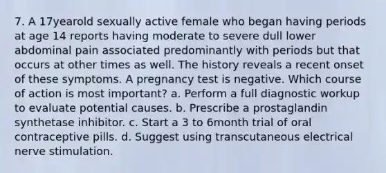 7. A 17yearold sexually active female who began having periods at age 14 reports having moderate to severe dull lower abdominal pain associated predominantly with periods but that occurs at other times as well. The history reveals a recent onset of these symptoms. A pregnancy test is negative. Which course of action is most important? a. Perform a full diagnostic workup to evaluate potential causes. b. Prescribe a prostaglandin synthetase inhibitor. c. Start a 3 to 6month trial of oral contraceptive pills. d. Suggest using transcutaneous electrical nerve stimulation.