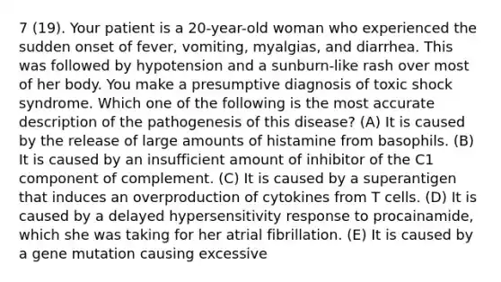 7 (19). Your patient is a 20-year-old woman who experienced the sudden onset of fever, vomiting, myalgias, and diarrhea. This was followed by hypotension and a sunburn-like rash over most of her body. You make a presumptive diagnosis of toxic shock syndrome. Which one of the following is the most accurate description of the pathogenesis of this disease? (A) It is caused by the release of large amounts of histamine from basophils. (B) It is caused by an insufficient amount of inhibitor of the C1 component of complement. (C) It is caused by a superantigen that induces an overproduction of cytokines from T cells. (D) It is caused by a delayed hypersensitivity response to procainamide, which she was taking for her atrial fibrillation. (E) It is caused by a gene mutation causing excessive