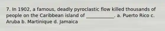 7. In 1902, a famous, deadly pyroclastic flow killed thousands of people on the Caribbean island of ____________. a. Puerto Rico c. Aruba b. Martinique d. Jamaica