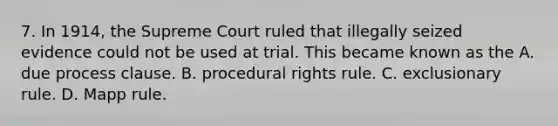 7. In 1914, the Supreme Court ruled that illegally seized evidence could not be used at trial. This became known as the A. due process clause. B. procedural rights rule. C. exclusionary rule. D. Mapp rule.