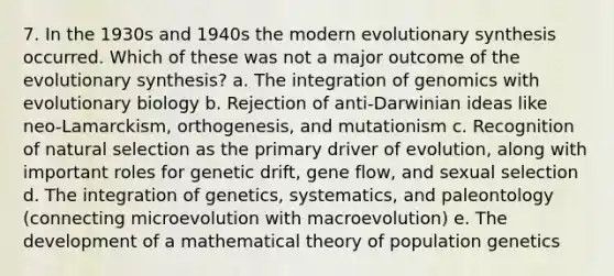 7. In the 1930s and 1940s the modern evolutionary synthesis occurred. Which of these was not a major outcome of the evolutionary synthesis? a. The integration of genomics with evolutionary biology b. Rejection of anti-Darwinian ideas like neo-Lamarckism, orthogenesis, and mutationism c. Recognition of natural selection as the primary driver of evolution, along with important roles for genetic drift, gene flow, and sexual selection d. The integration of genetics, systematics, and paleontology (connecting microevolution with macroevolution) e. The development of a mathematical theory of population genetics