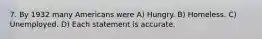 7. By 1932 many Americans were A) Hungry. B) Homeless. C) Unemployed. D) Each statement is accurate.