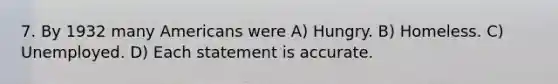 7. By 1932 many Americans were A) Hungry. B) Homeless. C) Unemployed. D) Each statement is accurate.