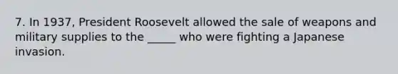 7. In 1937, President Roosevelt allowed the sale of weapons and military supplies to the _____ who were fighting a Japanese invasion.