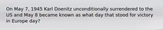 On May 7, 1945 Karl Doenitz unconditionally surrendered to the US and May 8 became known as what day that stood for victory in Europe day?