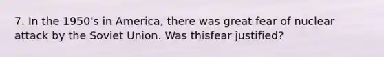 7. In the 1950's in America, there was great fear of nuclear attack by the Soviet Union. Was thisfear justified?