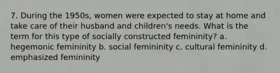 7. During the 1950s, women were expected to stay at home and take care of their husband and children's needs. What is the term for this type of socially constructed femininity? a. hegemonic femininity b. social femininity c. cultural femininity d. emphasized femininity