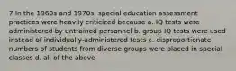 7 In the 1960s and 1970s, special education assessment practices were heavily criticized because a. IQ tests were administered by untrained personnel b. group IQ tests were used instead of individually-administered tests c. disproportionate numbers of students from diverse groups were placed in special classes d. all of the above