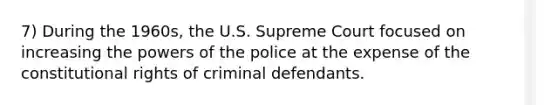 7) During the 1960s, the U.S. Supreme Court focused on increasing the powers of the police at the expense of the constitutional rights of criminal defendants.