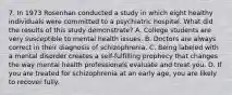 7. In 1973 Rosenhan conducted a study in which eight healthy individuals were committed to a psychiatric hospital. What did the results of this study demonstrate? A. College students are very susceptible to mental health issues. B. Doctors are always correct in their diagnosis of schizophrenia. C. Being labeled with a mental disorder creates a self-fulfilling prophecy that changes the way mental health professionals evaluate and treat you. D. If you are treated for schizophrenia at an early age, you are likely to recover fully.