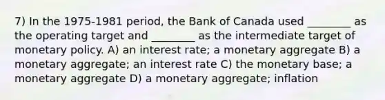 7) In the 1975-1981 period, the Bank of Canada used ________ as the operating target and ________ as the intermediate target of monetary policy. A) an interest rate; a monetary aggregate B) a monetary aggregate; an interest rate C) the monetary base; a monetary aggregate D) a monetary aggregate; inflation