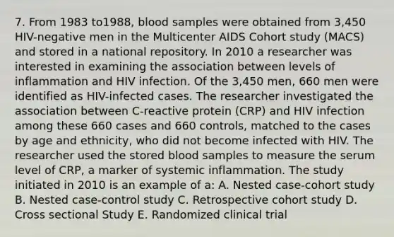 7. From 1983 to1988, blood samples were obtained from 3,450 HIV-negative men in the Multicenter AIDS Cohort study (MACS) and stored in a national repository. In 2010 a researcher was interested in examining the association between levels of inflammation and HIV infection. Of the 3,450 men, 660 men were identified as HIV-infected cases. The researcher investigated the association between C-reactive protein (CRP) and HIV infection among these 660 cases and 660 controls, matched to the cases by age and ethnicity, who did not become infected with HIV. The researcher used the stored blood samples to measure the serum level of CRP, a marker of systemic inflammation. The study initiated in 2010 is an example of a: A. Nested case-cohort study B. Nested case-control study C. Retrospective cohort study D. Cross sectional Study E. Randomized clinical trial