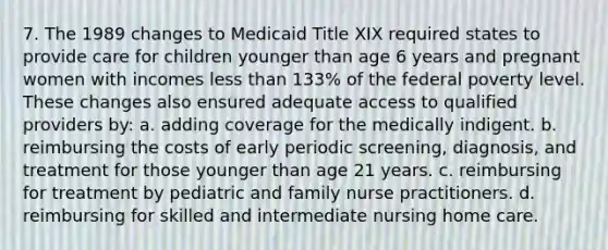 7. The 1989 changes to Medicaid Title XIX required states to provide care for children younger than age 6 years and pregnant women with incomes less than 133% of the federal poverty level. These changes also ensured adequate access to qualified providers by: a. adding coverage for the medically indigent. b. reimbursing the costs of early periodic screening, diagnosis, and treatment for those younger than age 21 years. c. reimbursing for treatment by pediatric and family nurse practitioners. d. reimbursing for skilled and intermediate nursing home care.